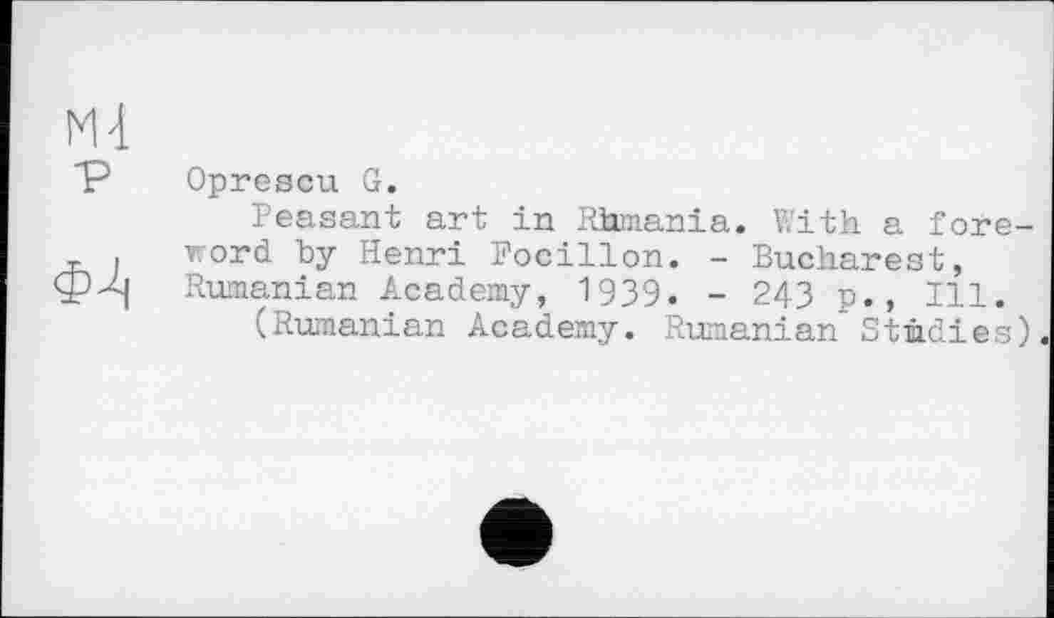 ﻿Ml
P
ІЦ
Oprescu G.
Peasant art in Rhmania. With a foreword by Henri Focillon. - Bucharest, Rumanian Academy, 1939. - 243 p., Ill.
(Rumanian Academy. Rumanian Studies).